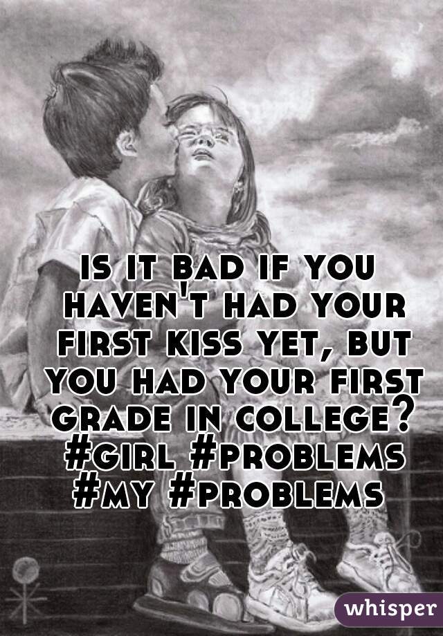 is it bad if you haven't had your first kiss yet, but you had your first grade in college? #girl #problems #my #problems 
