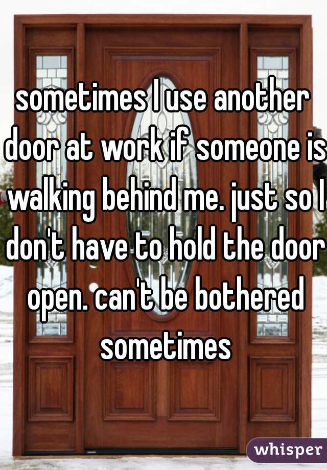 sometimes I use another door at work if someone is walking behind me. just so I don't have to hold the door open. can't be bothered sometimes