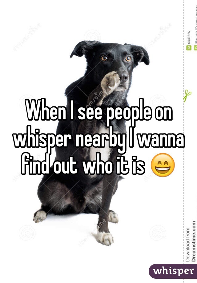 When I see people on whisper nearby I wanna find out who it is 😄