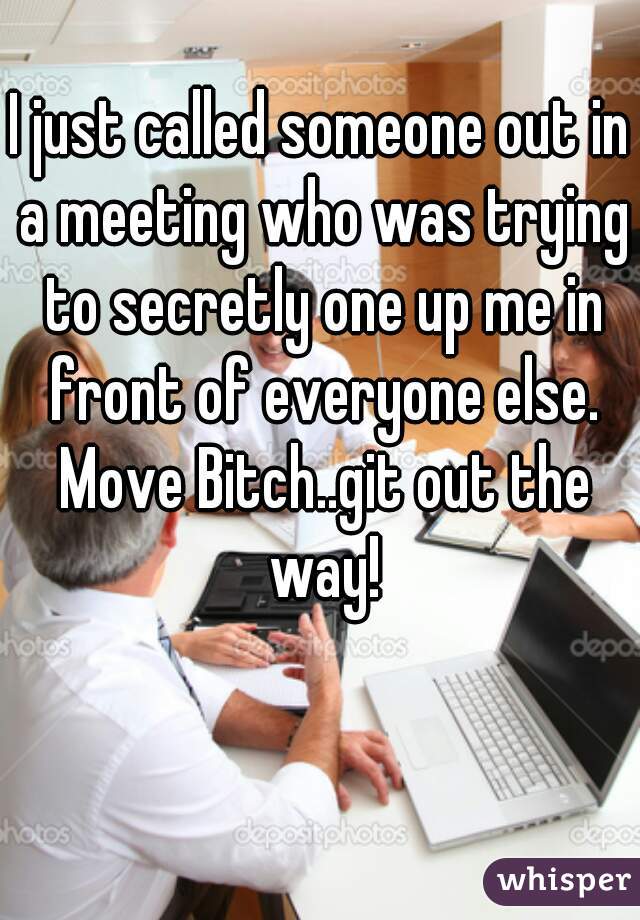I just called someone out in a meeting who was trying to secretly one up me in front of everyone else. Move Bitch..git out the way!