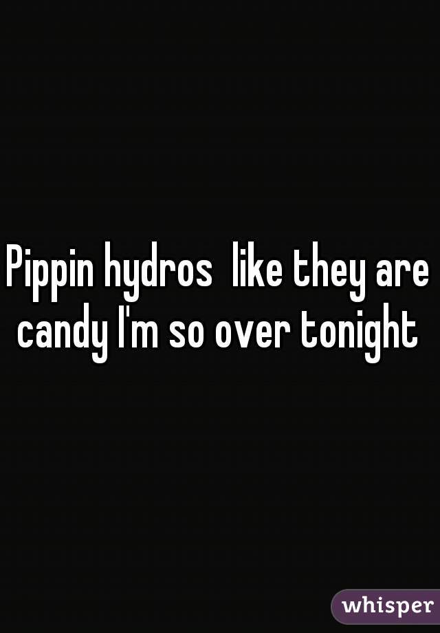 Pippin hydros  like they are candy I'm so over tonight 