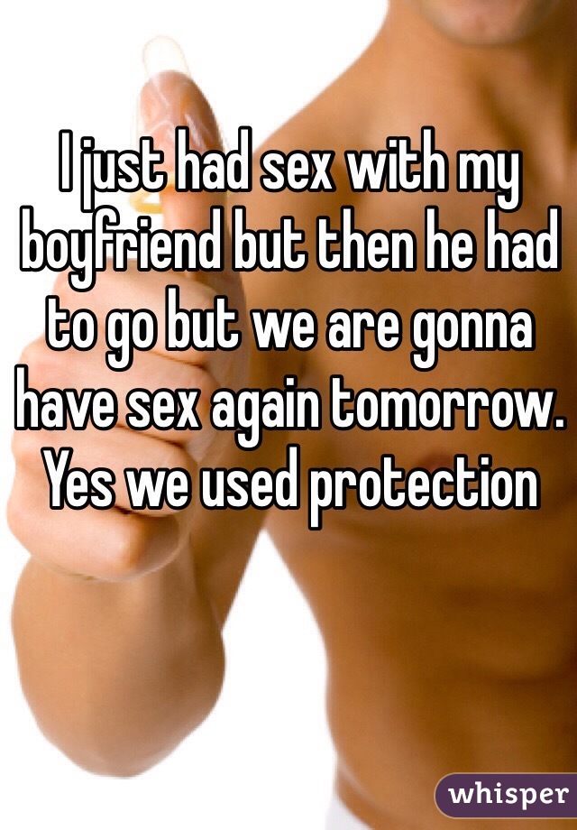 I just had sex with my boyfriend but then he had to go but we are gonna have sex again tomorrow. Yes we used protection 