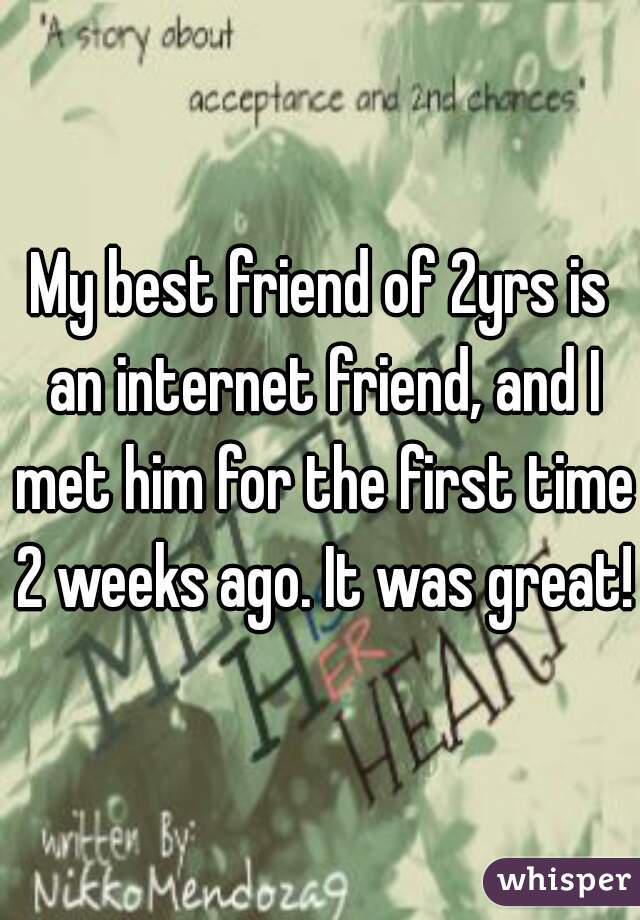 My best friend of 2yrs is an internet friend, and I met him for the first time 2 weeks ago. It was great! 