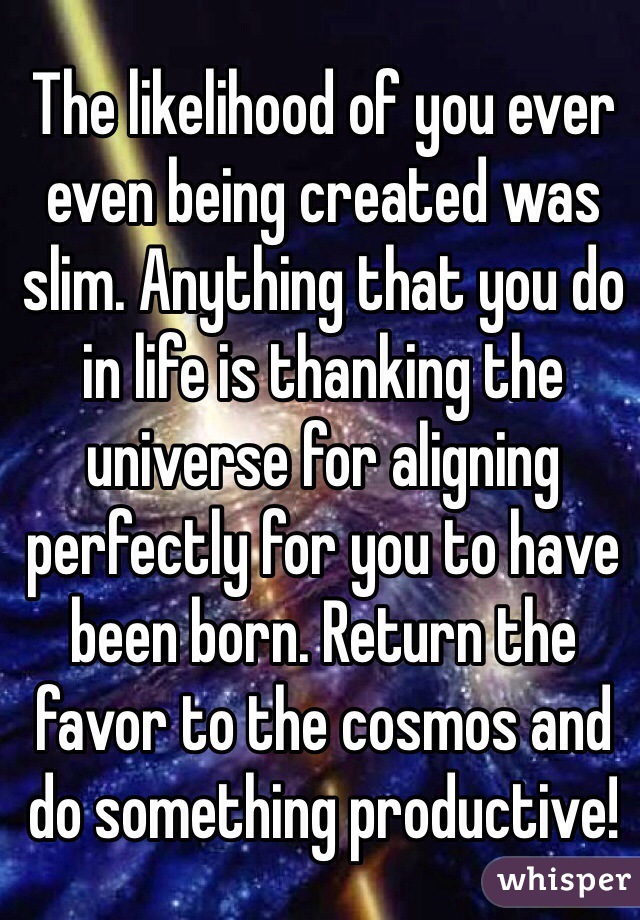 The likelihood of you ever even being created was slim. Anything that you do in life is thanking the universe for aligning perfectly for you to have been born. Return the favor to the cosmos and do something productive!