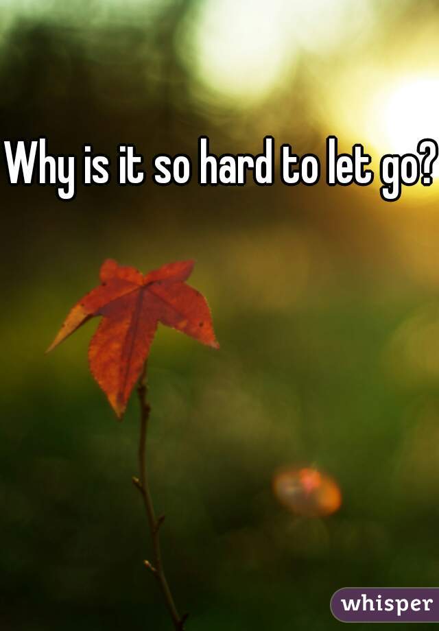 Why is it so hard to let go? 
