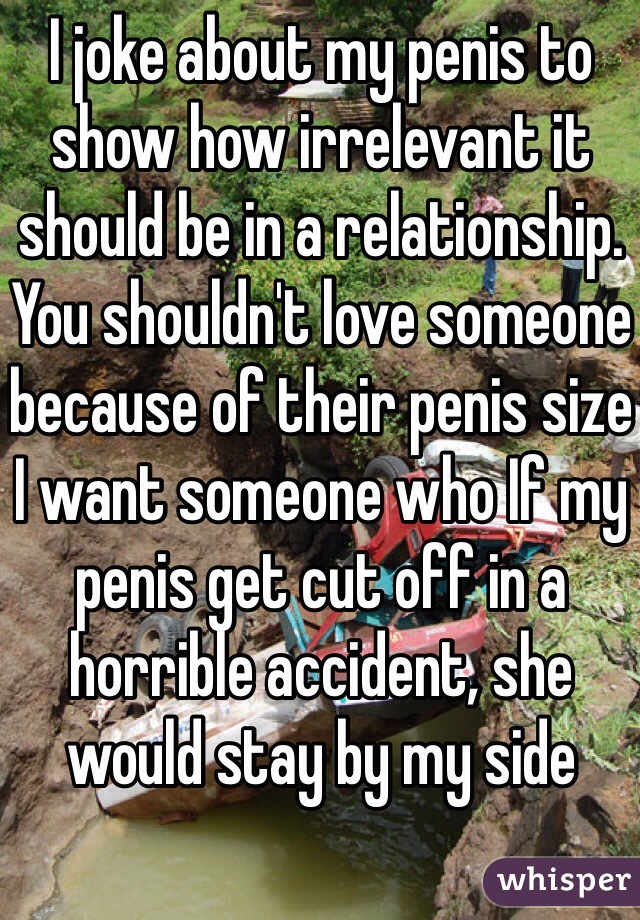 I joke about my penis to show how irrelevant it should be in a relationship. You shouldn't love someone because of their penis size
I want someone who If my penis get cut off in a horrible accident, she would stay by my side