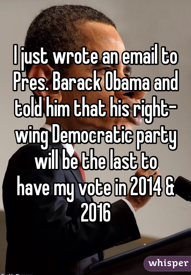 I just wrote an email to Pres. Barack Obama and told him that his right-wing Democratic party 
will be the last to 
have my vote in 2014 & 2016