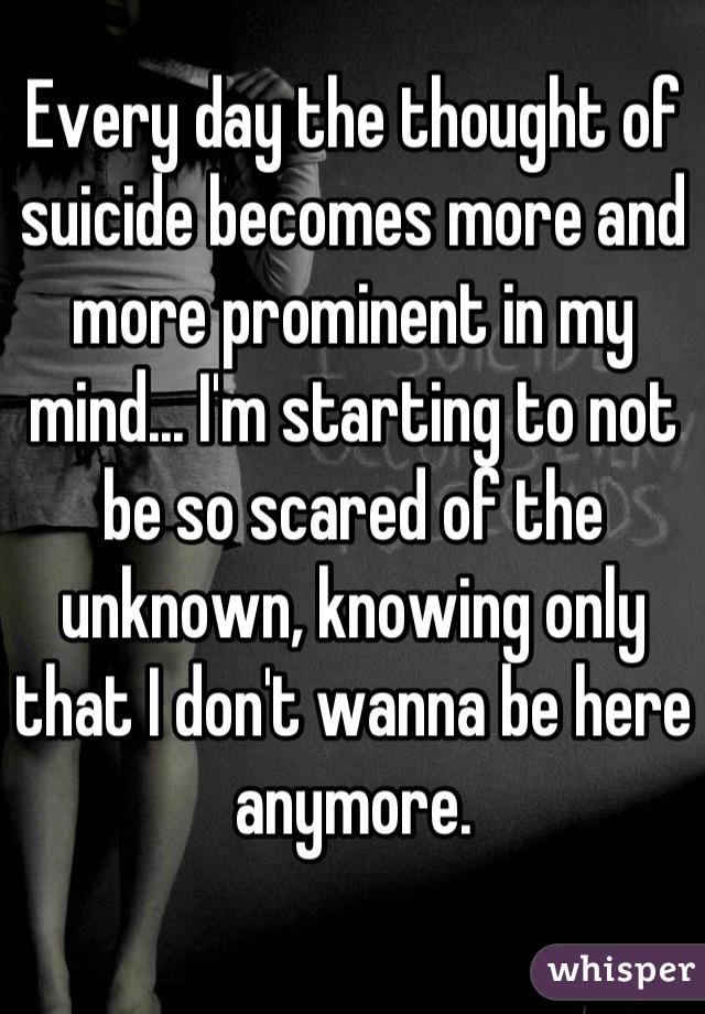 Every day the thought of suicide becomes more and more prominent in my mind... I'm starting to not be so scared of the unknown, knowing only that I don't wanna be here anymore.