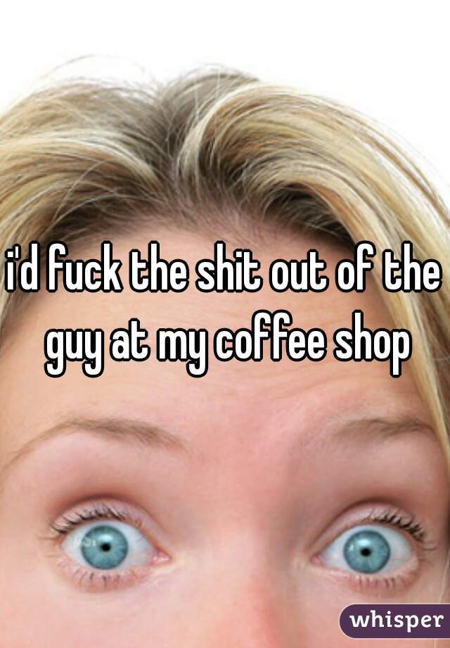 i'd fuck the shit out of the guy at my coffee shop