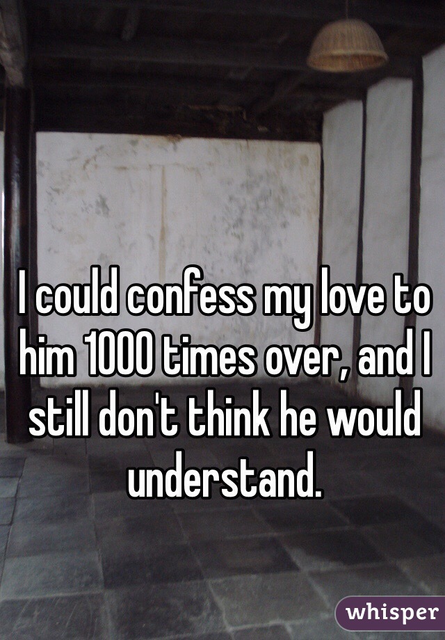 I could confess my love to him 1000 times over, and I still don't think he would understand. 