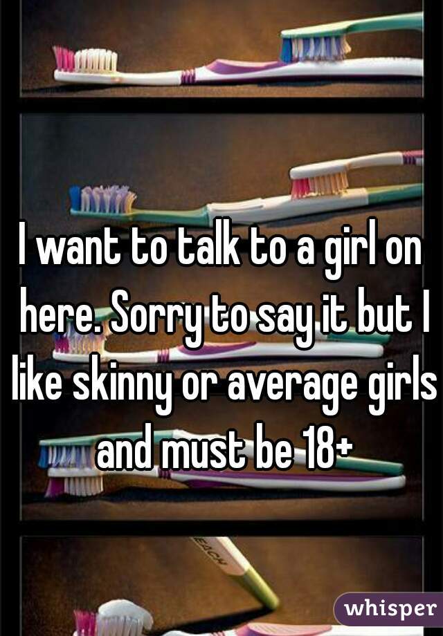 I want to talk to a girl on here. Sorry to say it but I like skinny or average girls and must be 18+