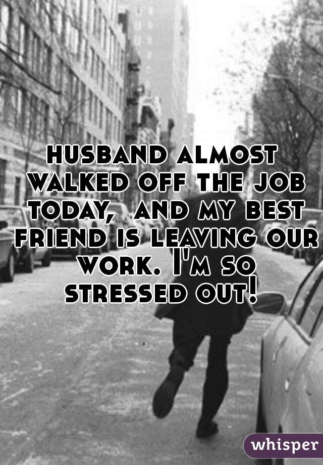 husband almost walked off the job today,  and my best friend is leaving our work. I'm so stressed out! 