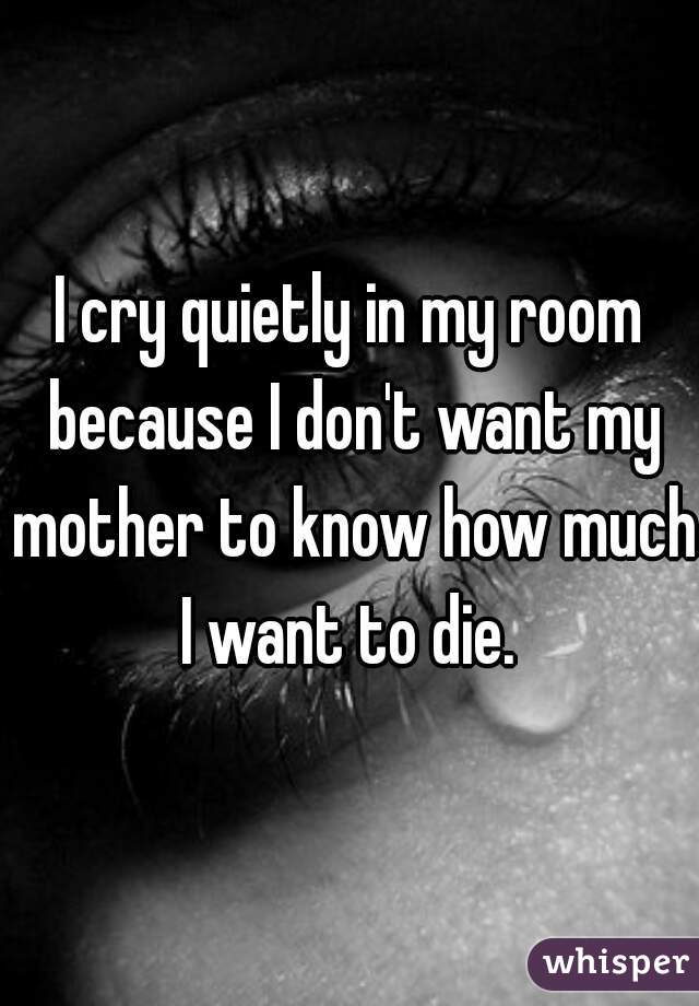 I cry quietly in my room because I don't want my mother to know how much I want to die. 
