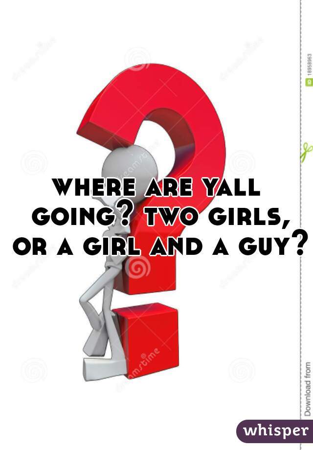where are yall going? two girls, or a girl and a guy?