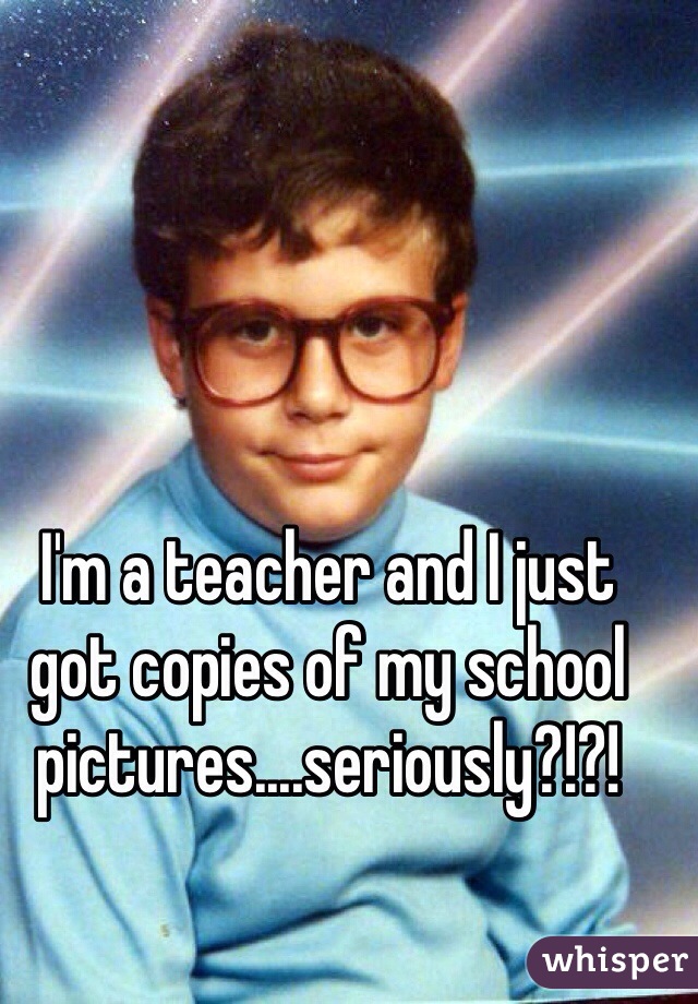I'm a teacher and I just got copies of my school pictures....seriously?!?! 