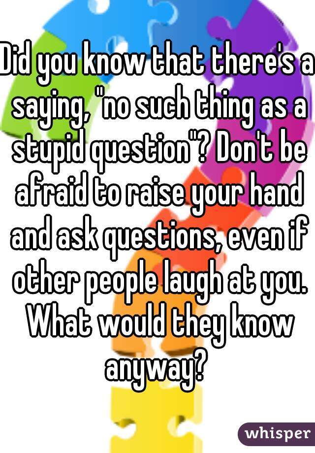 Did you know that there's a saying, "no such thing as a stupid question"? Don't be afraid to raise your hand and ask questions, even if other people laugh at you. What would they know anyway? 