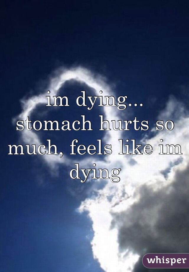 im dying... 
stomach hurts so much, feels like im dying 