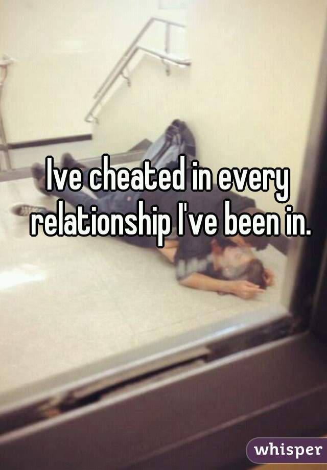 Ive cheated in every relationship I've been in.