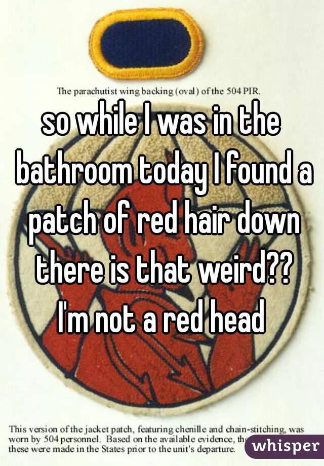 so while I was in the bathroom today I found a patch of red hair down there is that weird??
I'm not a red head

