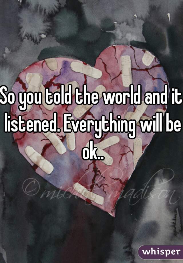 So you told the world and it listened. Everything will be ok..
