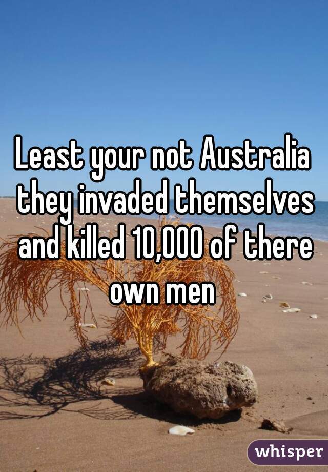 Least your not Australia they invaded themselves and killed 10,000 of there own men 