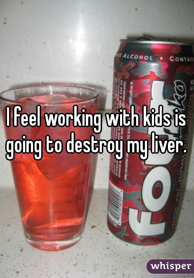 I feel working with kids is going to destroy my liver. 