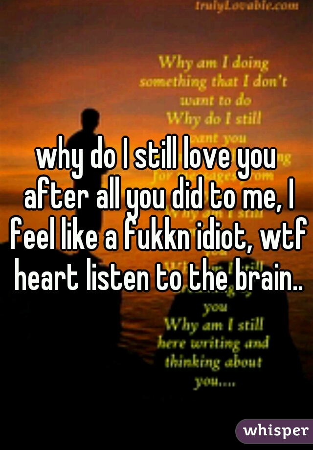 why do I still love you after all you did to me, I feel like a fukkn idiot, wtf heart listen to the brain..