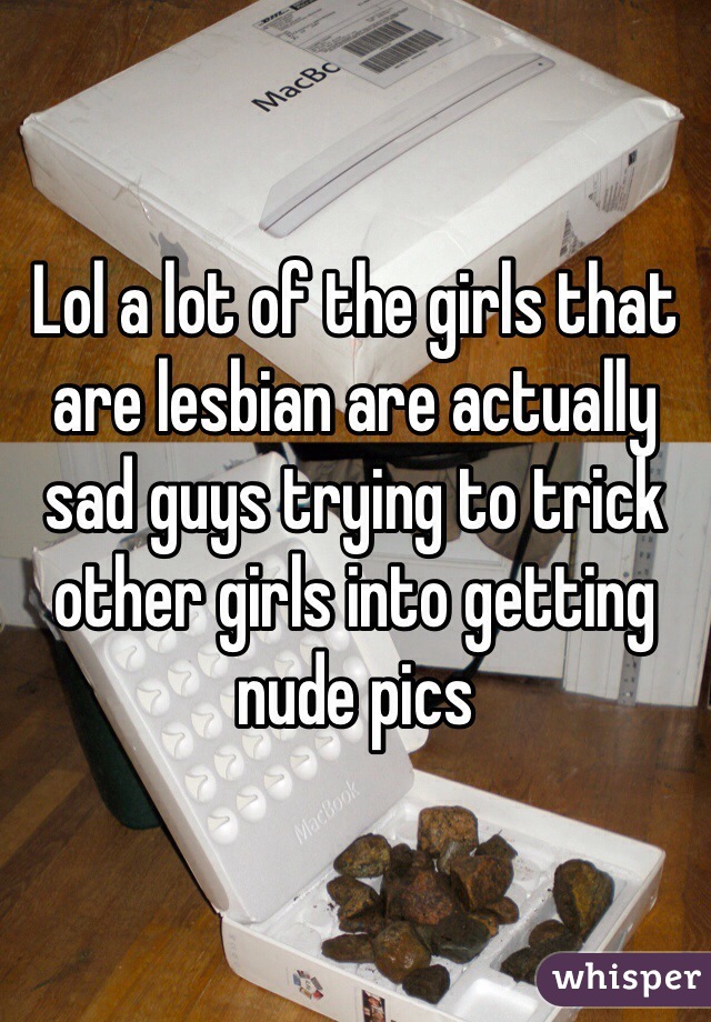 Lol a lot of the girls that are lesbian are actually sad guys trying to trick other girls into getting nude pics