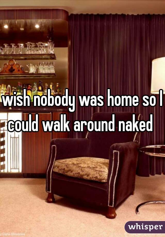 wish nobody was home so I could walk around naked  