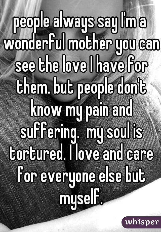 people always say I'm a wonderful mother you can see the love I have for them. but people don't know my pain and suffering.  my soul is tortured. I love and care for everyone else but myself.