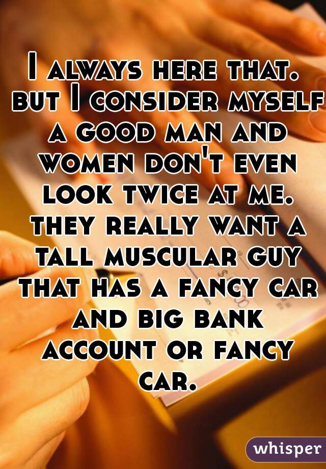 I always here that. but I consider myself a good man and women don't even look twice at me. they really want a tall muscular guy that has a fancy car and big bank account or fancy car.