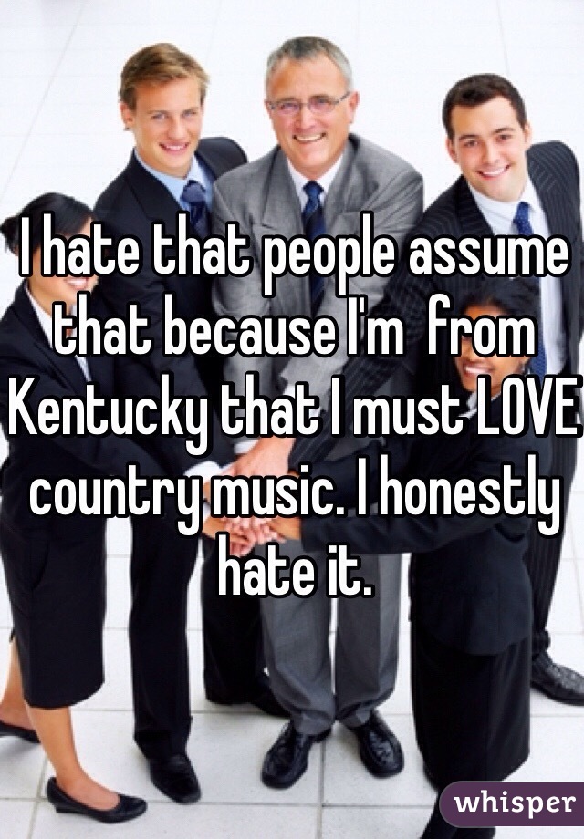 I hate that people assume that because I'm  from Kentucky that I must LOVE country music. I honestly hate it.