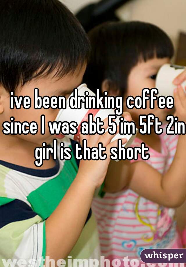 ive been drinking coffee since I was abt 5 im 5ft 2in girl is that short 