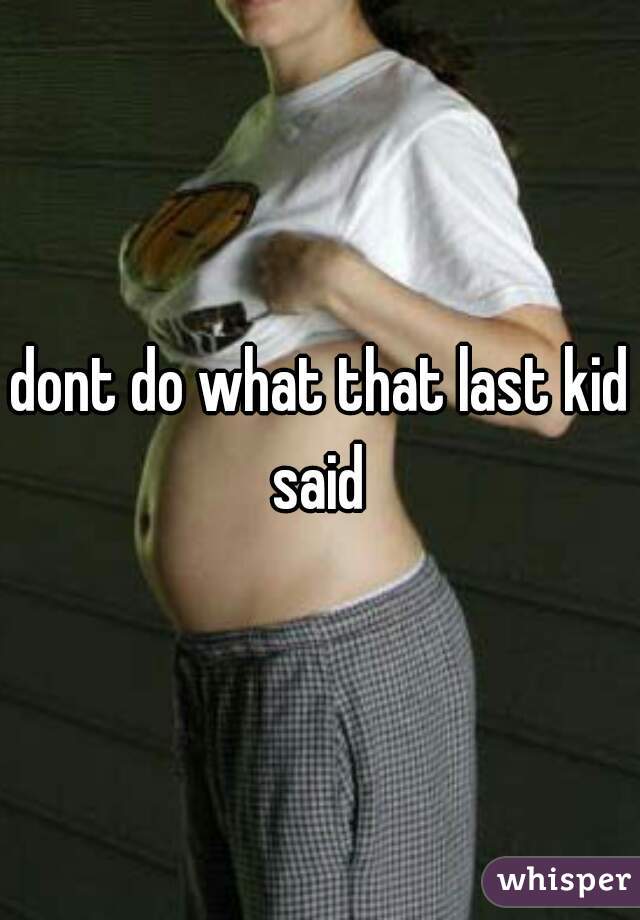 dont do what that last kid said 