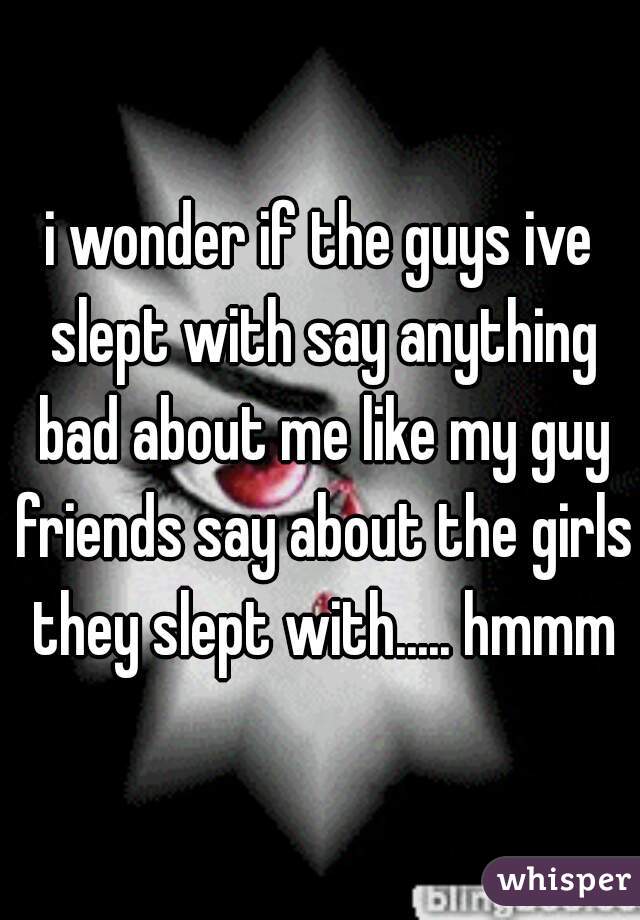 i wonder if the guys ive slept with say anything bad about me like my guy friends say about the girls they slept with..... hmmm