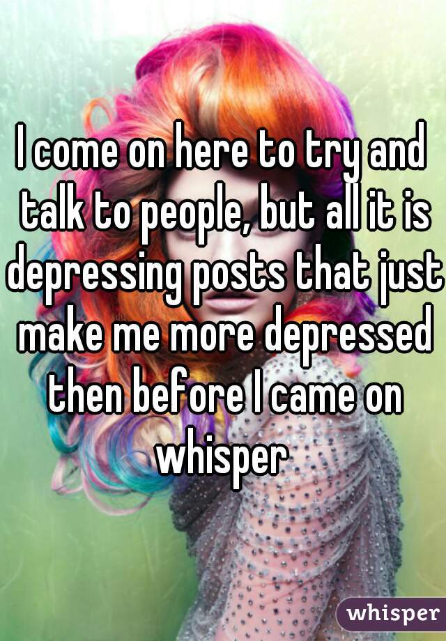 I come on here to try and talk to people, but all it is depressing posts that just make me more depressed then before I came on whisper 