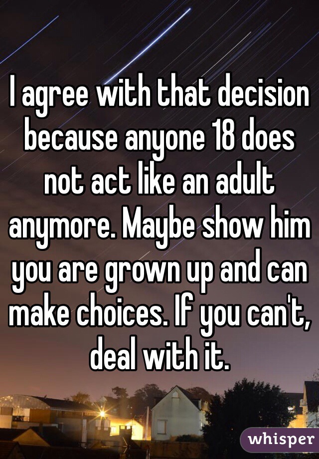 I agree with that decision because anyone 18 does not act like an adult anymore. Maybe show him you are grown up and can make choices. If you can't, deal with it.