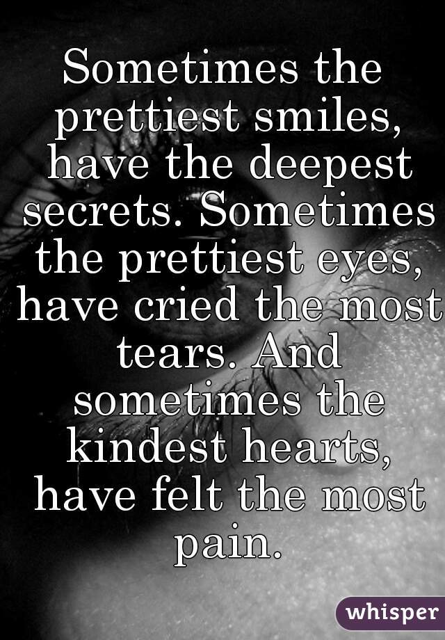 Sometimes the prettiest smiles, have the deepest secrets. Sometimes the prettiest eyes, have cried the most tears. And sometimes the kindest hearts, have felt the most pain.