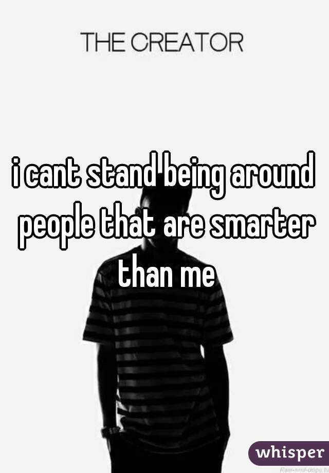 i cant stand being around people that are smarter than me
