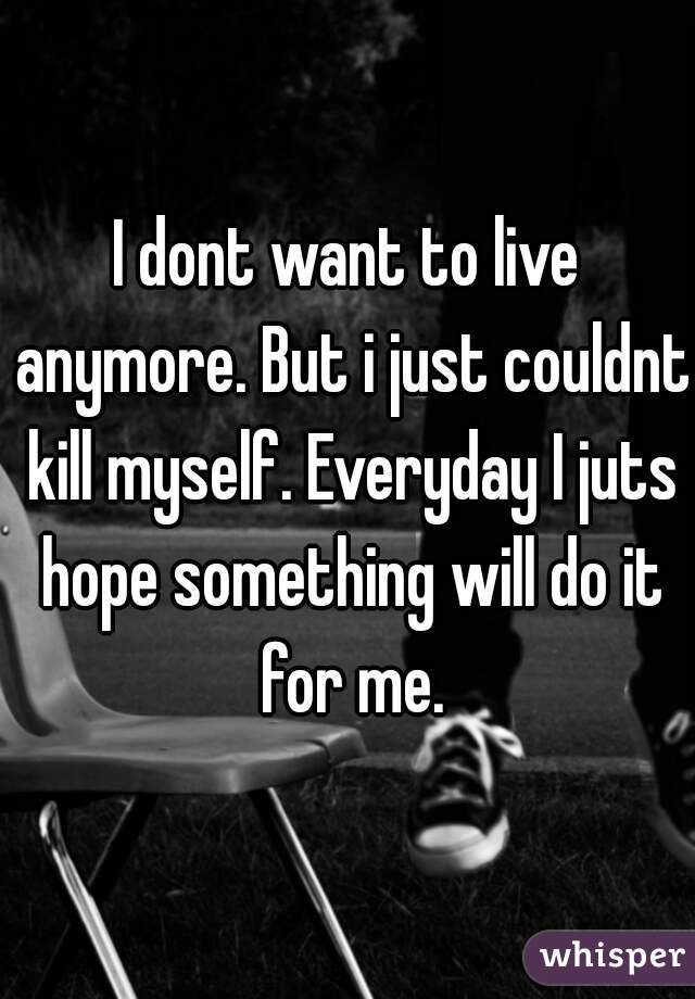 I dont want to live anymore. But i just couldnt kill myself. Everyday I juts hope something will do it for me.