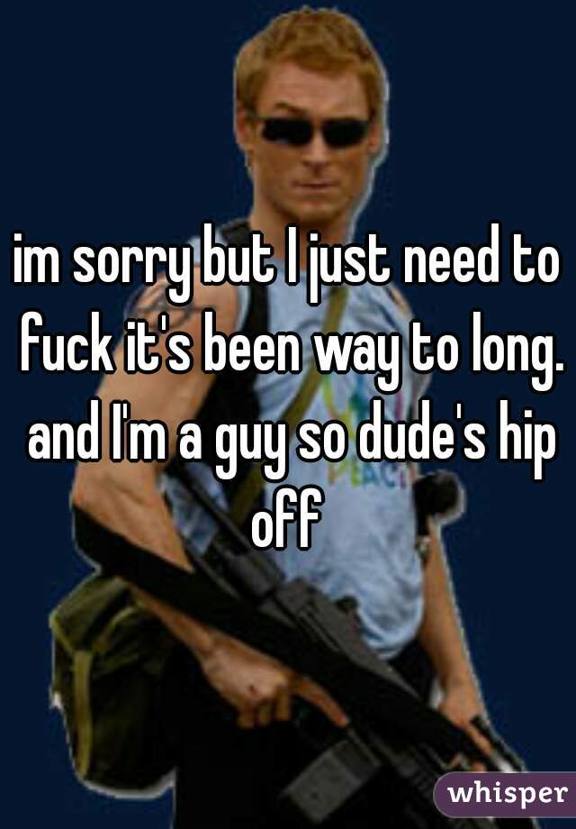 im sorry but I just need to fuck it's been way to long. and I'm a guy so dude's hip off 