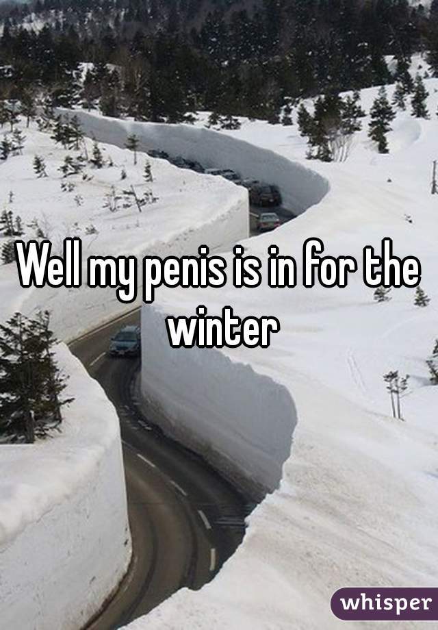 Well my penis is in for the winter