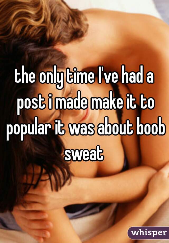 the only time I've had a post i made make it to popular it was about boob sweat 