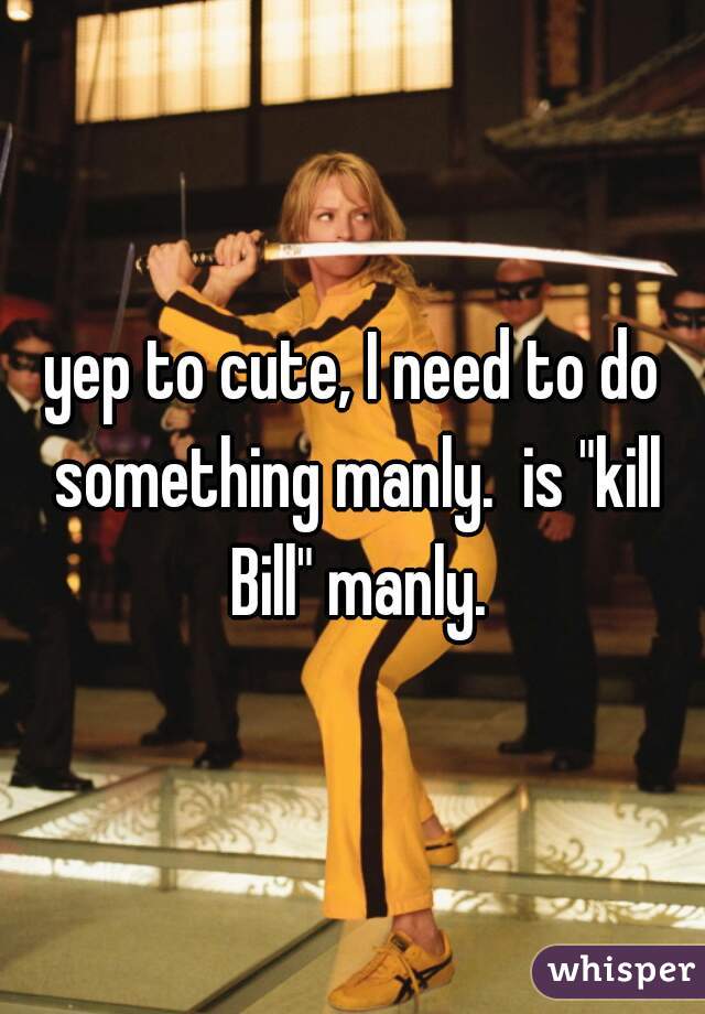 yep to cute, I need to do something manly.  is "kill Bill" manly.