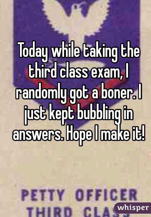 Today while taking the third class exam, I randomly got a boner. I just kept bubbling in answers. Hope I make it!