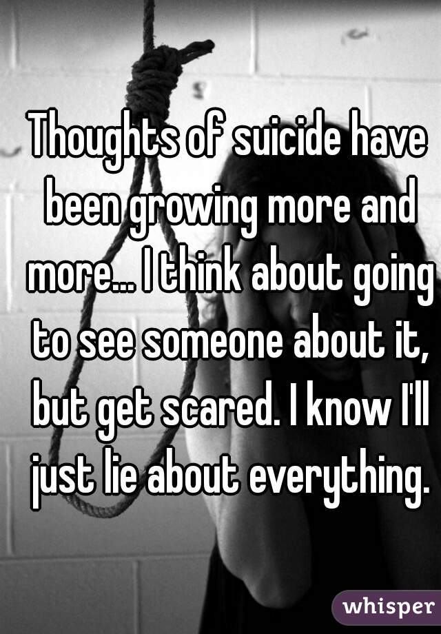 Thoughts of suicide have been growing more and more... I think about going to see someone about it, but get scared. I know I'll just lie about everything.