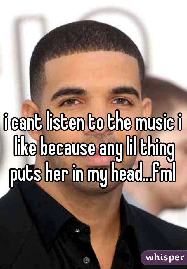i cant listen to the music i like because any lil thing puts her in my head...fml 