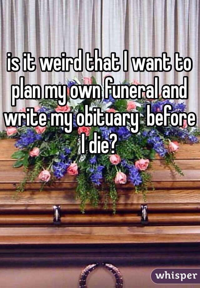 is it weird that I want to plan my own funeral and write my obituary  before I die?