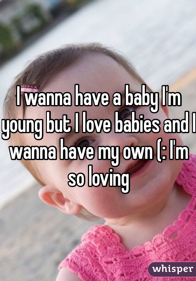 I wanna have a baby I'm young but I love babies and I wanna have my own (: I'm so loving 