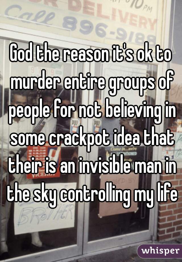 God the reason it's ok to murder entire groups of people for not believing in some crackpot idea that their is an invisible man in the sky controlling my life